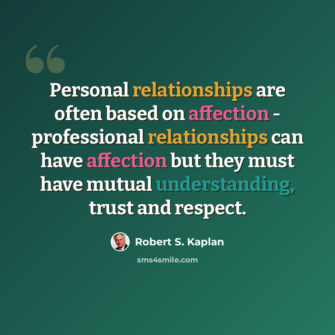 “Personal relationships are often based on affection - professional relationships can have affection but they must have mutual understanding, trust and respect.” quote by Robert S. Kaplan