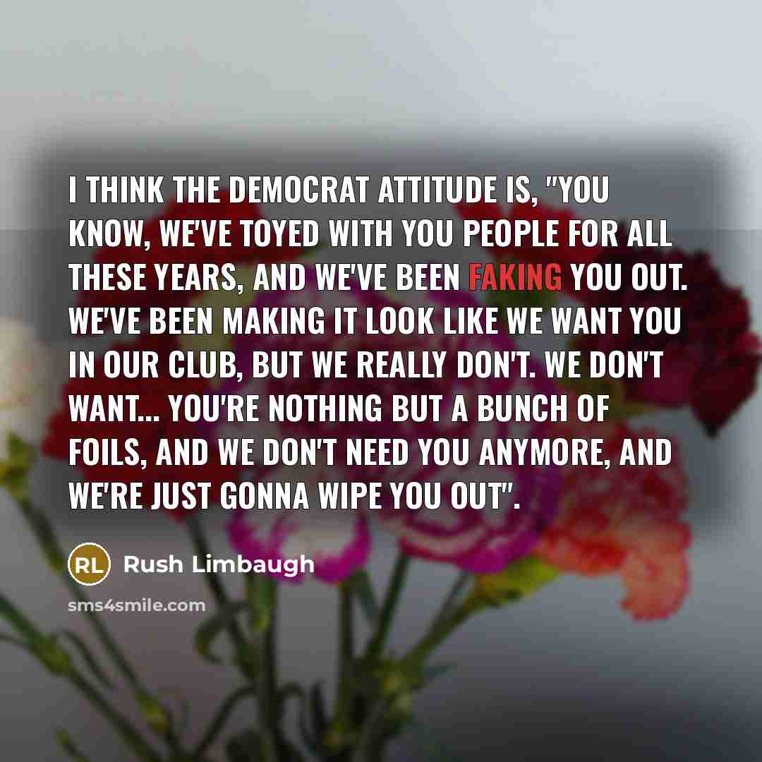 “I think the Democrat attitude is, "You know, we've toyed with you people for all these years, and we've been faking you out. We've been making it look like we want you in our club, but we really don't. We don't want... You're nothing but a bunch of foils, and we don't need you anymore, and we're…” quote by Rush Limbaugh