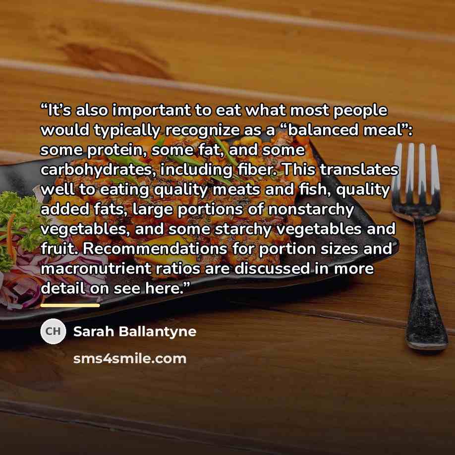 “It’s also important to eat what most people would typically recognize as a “balanced meal”: some protein, some fat, and some carbohydrates, including fiber. This translates well to eating quality meats and fish, quality added fats, large portions of nonstarchy vegetables, and some starchy…” quote by Sarah Ballantyne