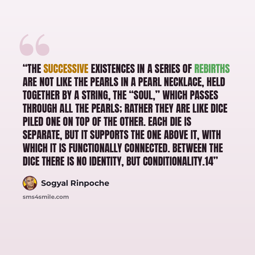 “The successive existences in a series of rebirths are not like the pearls in a pearl necklace, held together by a string, the “soul,” which passes through all the pearls; rather they are like dice piled one on top of the other. Each die is separate, but it supports the one above it, with which it…” quote by Sogyal Rinpoche