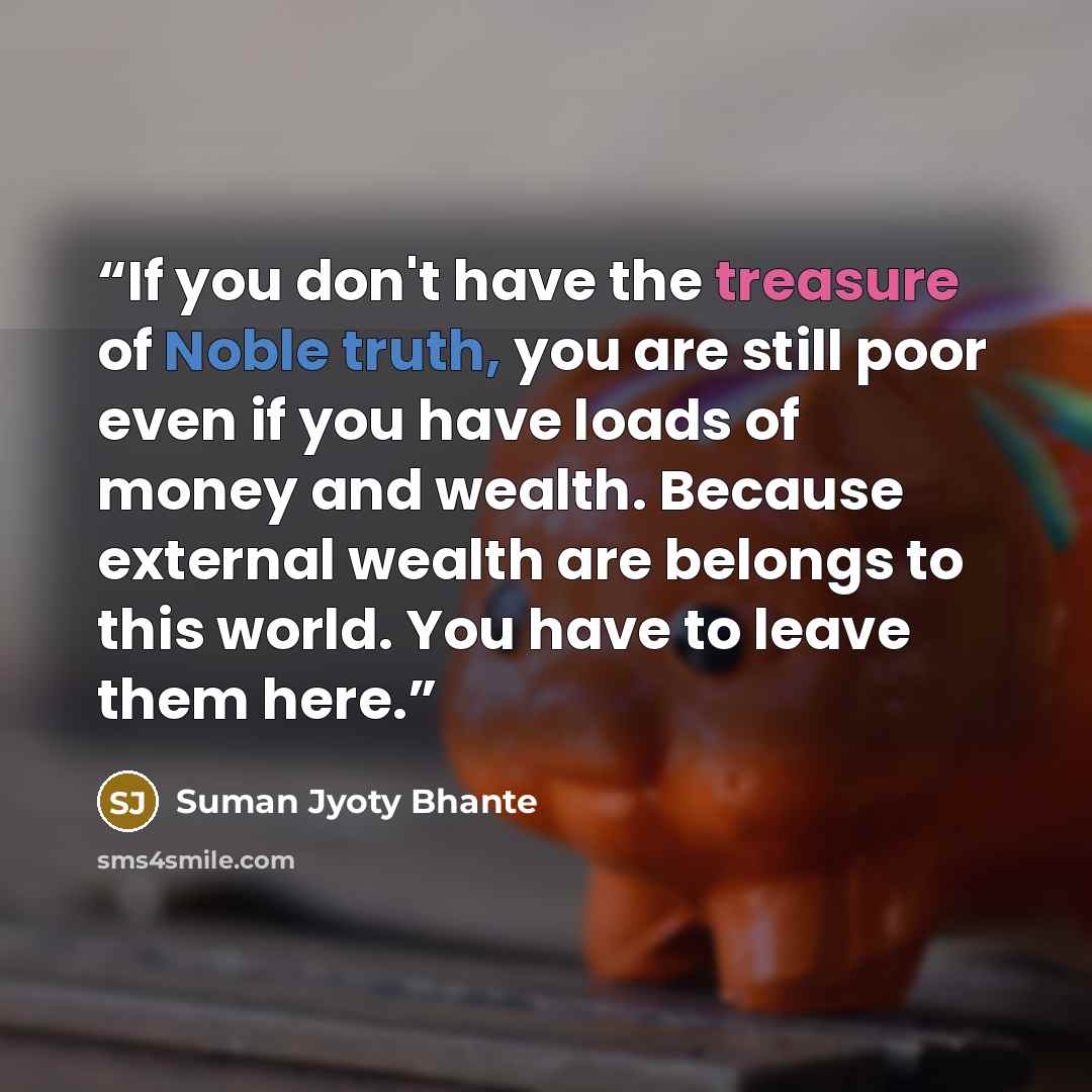 “If you don't have the treasure of Noble truth, you are still poor even if you have loads of money and wealth. Because external wealth are belongs to this world. You have to leave them here.” quote by Suman Jyoty Bhante