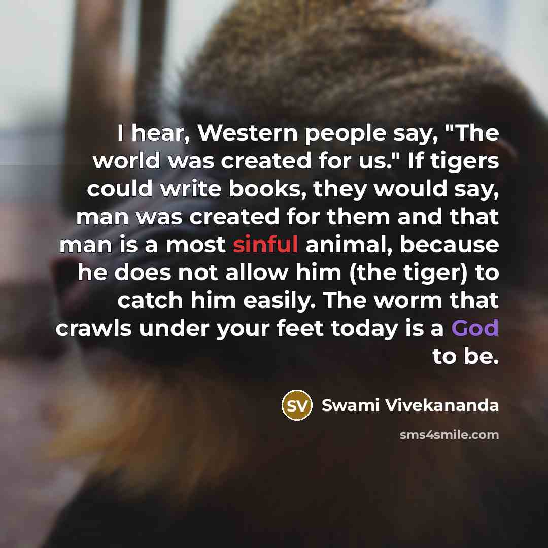 “I hear, Western people say, "The world was created for us." If tigers could write books, they would say, man was created for them and that man is a most sinful animal, because he does not allow him (the tiger) to catch him easily. The worm that crawls under your feet today is a God to be.” quote by Swami Vivekananda