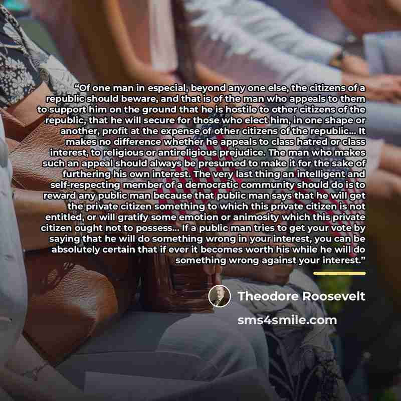“Of one man in especial, beyond any one else, the citizens of a republic should beware, and that is of the man who appeals to them to support him on the ground that he is hostile to other citizens of the republic, that he will secure for those who elect him, in one shape or another, profit at the…” quote by Theodore Roosevelt