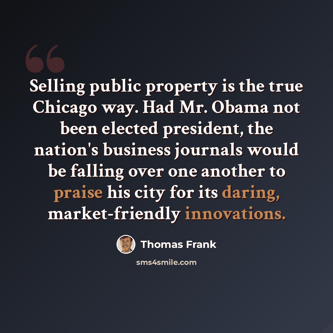 “Selling public property is the true Chicago way. Had Mr. Obama not been elected president, the nation's business journals would be falling over one another to praise his city for its daring, market-friendly innovations.” quote by Thomas Frank