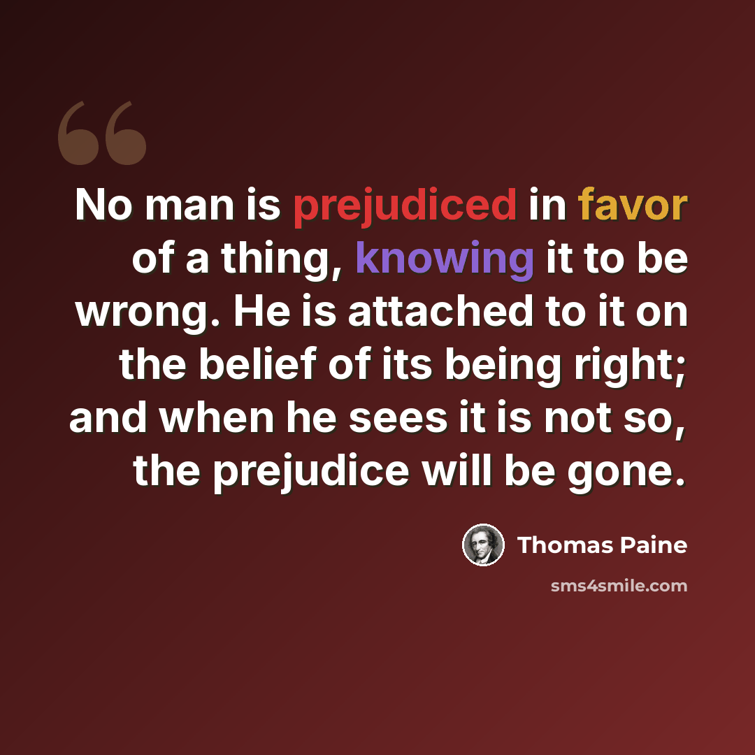 “No man is prejudiced in favor of a thing, knowing it to be wrong. He is attached to it on the belief of its being right; and when he sees it is not so, the prejudice will be gone.” quote by Thomas Paine