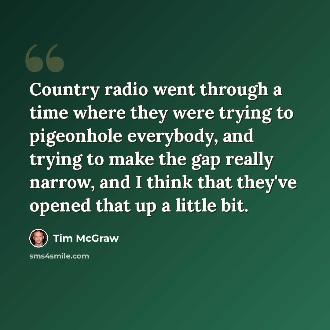“Country radio went through a time where they were trying to pigeonhole everybody, and trying to make the gap really narrow, and I think that they've opened that up a little bit.” quote by Tim McGraw
