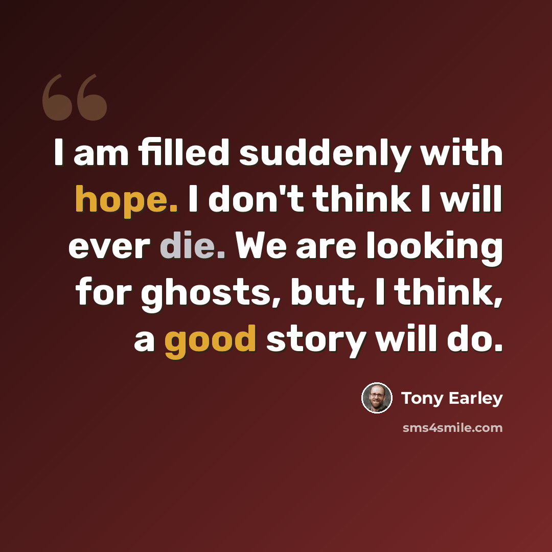 “I am filled suddenly with hope. I don't think I will ever die. We are looking for ghosts, but, I think, a good story will do.” quote by Tony Earley