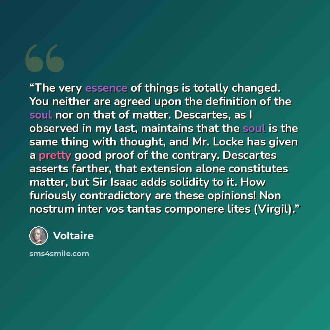 “The very essence of things is totally changed. You neither are agreed upon the definition of the soul nor on that of matter. Descartes, as I observed in my last, maintains that the soul is the same thing with thought, and Mr. Locke has given a pretty good proof of the contrary. Descartes asserts…” quote by Voltaire