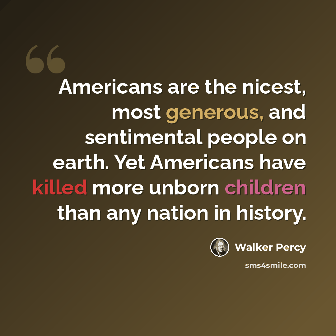 “Americans are the nicest, most generous, and sentimental people on earth. Yet Americans have killed more unborn children than any nation in history.” quote by Walker Percy