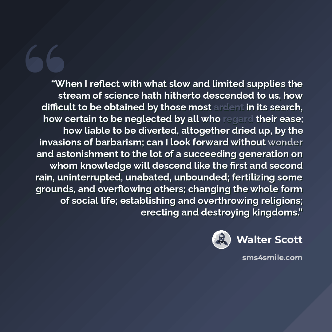 “When I reflect with what slow and limited supplies the stream of science hath hitherto descended to us, how difficult to be obtained by those most ardent in its search, how certain to be neglected by all who regard their ease; how liable to be diverted, altogether dried up, by the invasions of…” quote by Walter Scott