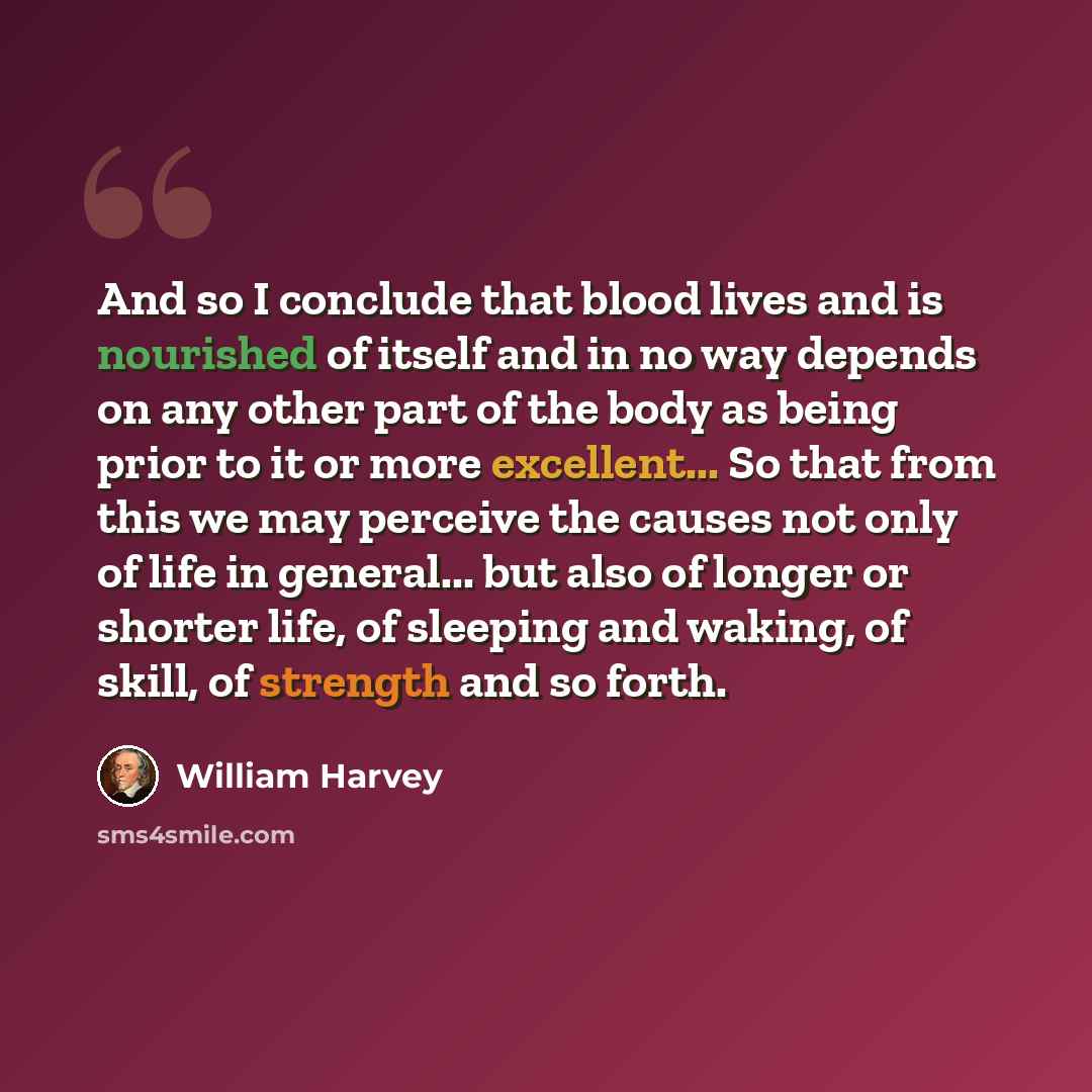 “And so I conclude that blood lives and is nourished of itself and in no way depends on any other part of the body as being prior to it or more excellent... So that from this we may perceive the causes not only of life in general... but also of longer or shorter life, of sleeping and waking, of…” quote by William Harvey
