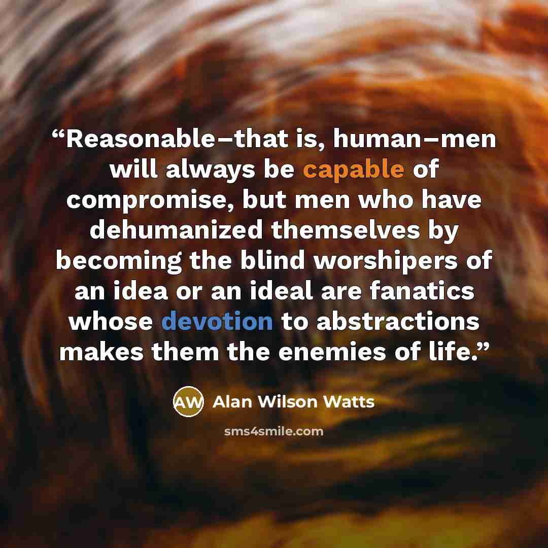 “Reasonable–that is, human–men will always be capable of compromise, but men who have dehumanized themselves by becoming the blind worshipers of an idea or an ideal are fanatics whose devotion to abstractions makes them the enemies of life.” quote by Alan Wilson Watts
