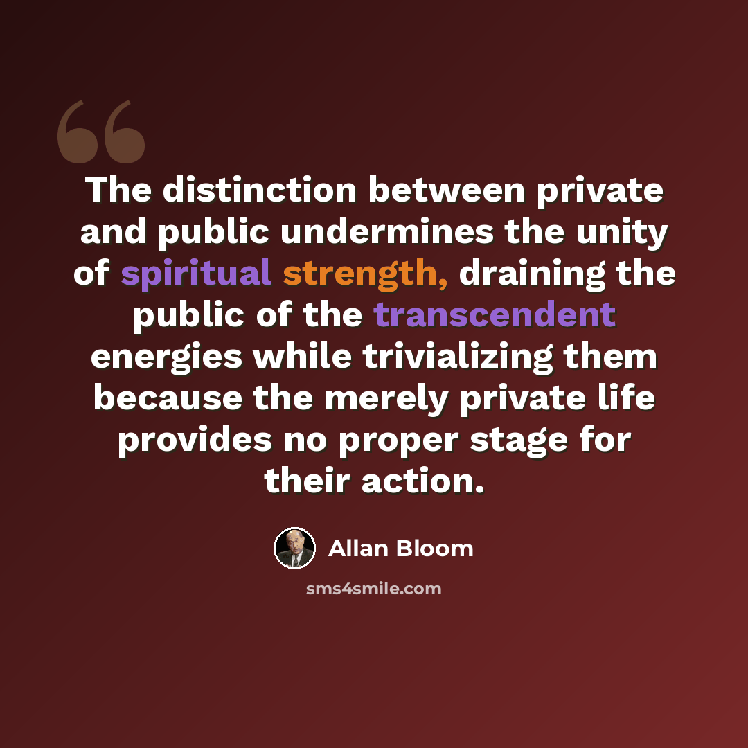 “The distinction between private and public undermines the unity of spiritual strength, draining the public of the transcendent energies while trivializing them because the merely private life provides no proper stage for their action.” quote by Allan Bloom