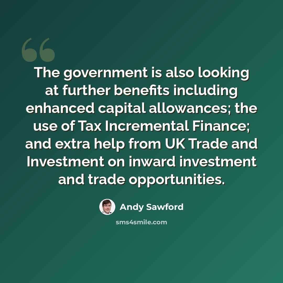 “The government is also looking at further benefits including enhanced capital allowances; the use of Tax Incremental Finance; and extra help from UK Trade and Investment on inward investment and trade opportunities.” quote by Andy Sawford