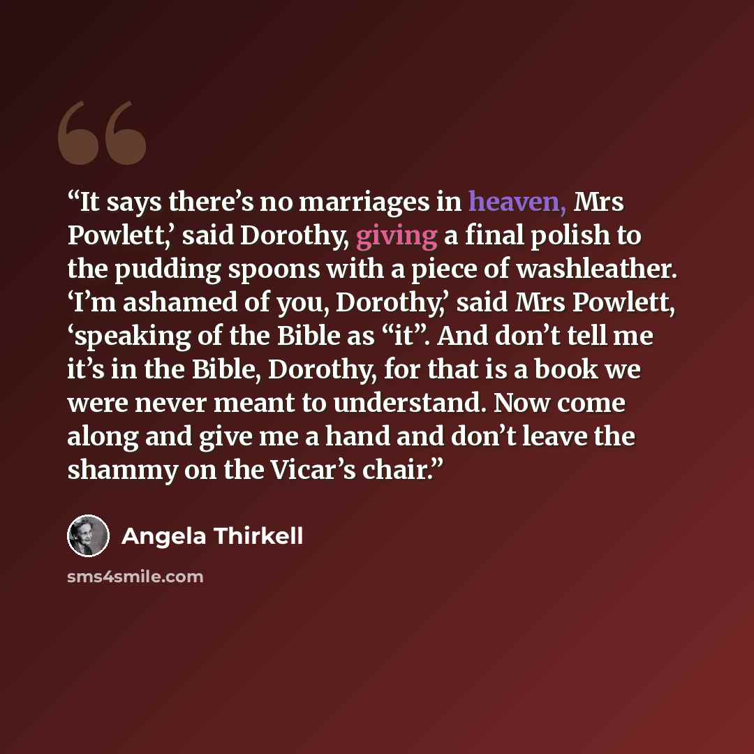 “It says there’s no marriages in heaven, Mrs Powlett,’ said Dorothy, giving a final polish to the pudding spoons with a piece of washleather. ‘I’m ashamed of you, Dorothy,’ said Mrs Powlett, ‘speaking of the Bible as “it”. And don’t tell me it’s in the Bible, Dorothy, for that is a book we were…” quote by Angela Thirkell