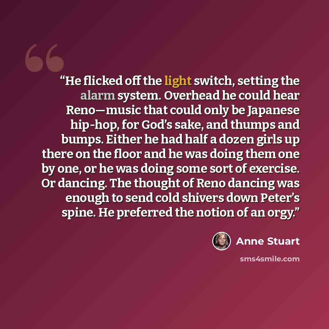 “He flicked off the light switch, setting the alarm system. Overhead he could hear Reno—music that could only be Japanese hip-hop, for God’s sake, and thumps and bumps. Either he had half a dozen girls up there on the floor and he was doing them one by one, or he was doing some sort of exercise. Or…” quote by Anne Stuart