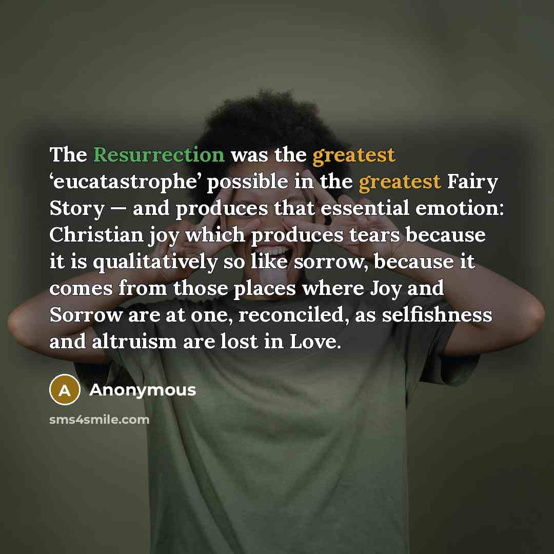 “The Resurrection was the greatest ‘eucatastrophe’ possible in the greatest Fairy Story — and produces that essential emotion: Christian joy which produces tears because it is qualitatively so like sorrow, because it comes from those places where Joy and Sorrow are at one, reconciled, as…” quote by Anonymous