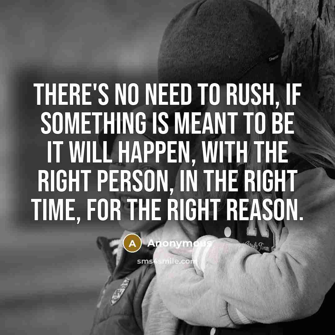 “There's no need to rush, if something is meant to be it will happen, with the right person, in the right time, for the right reason.” quote by Anonymous