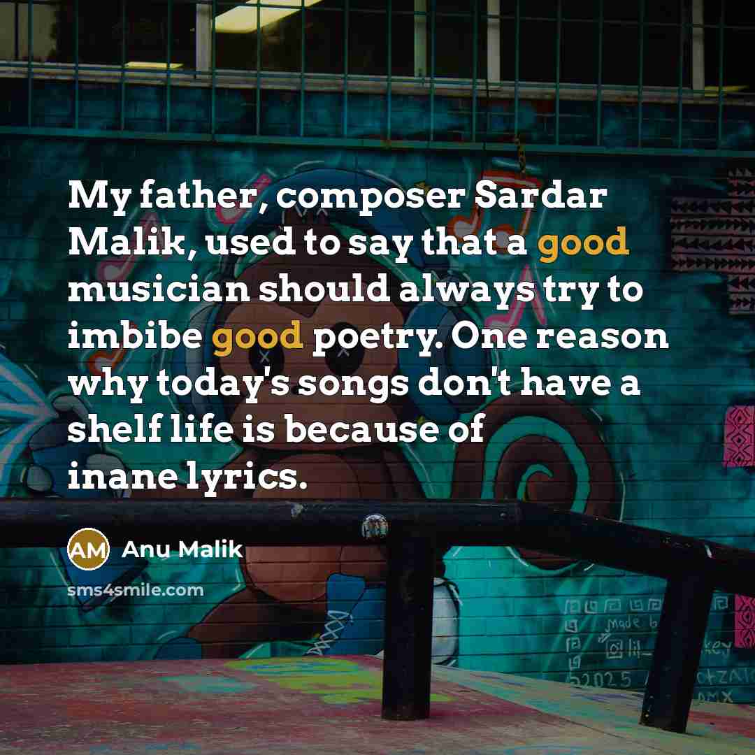 “My father, composer Sardar Malik, used to say that a good musician should always try to imbibe good poetry. One reason why today's songs don't have a shelf life is because of inane lyrics.” quote by Anu Malik