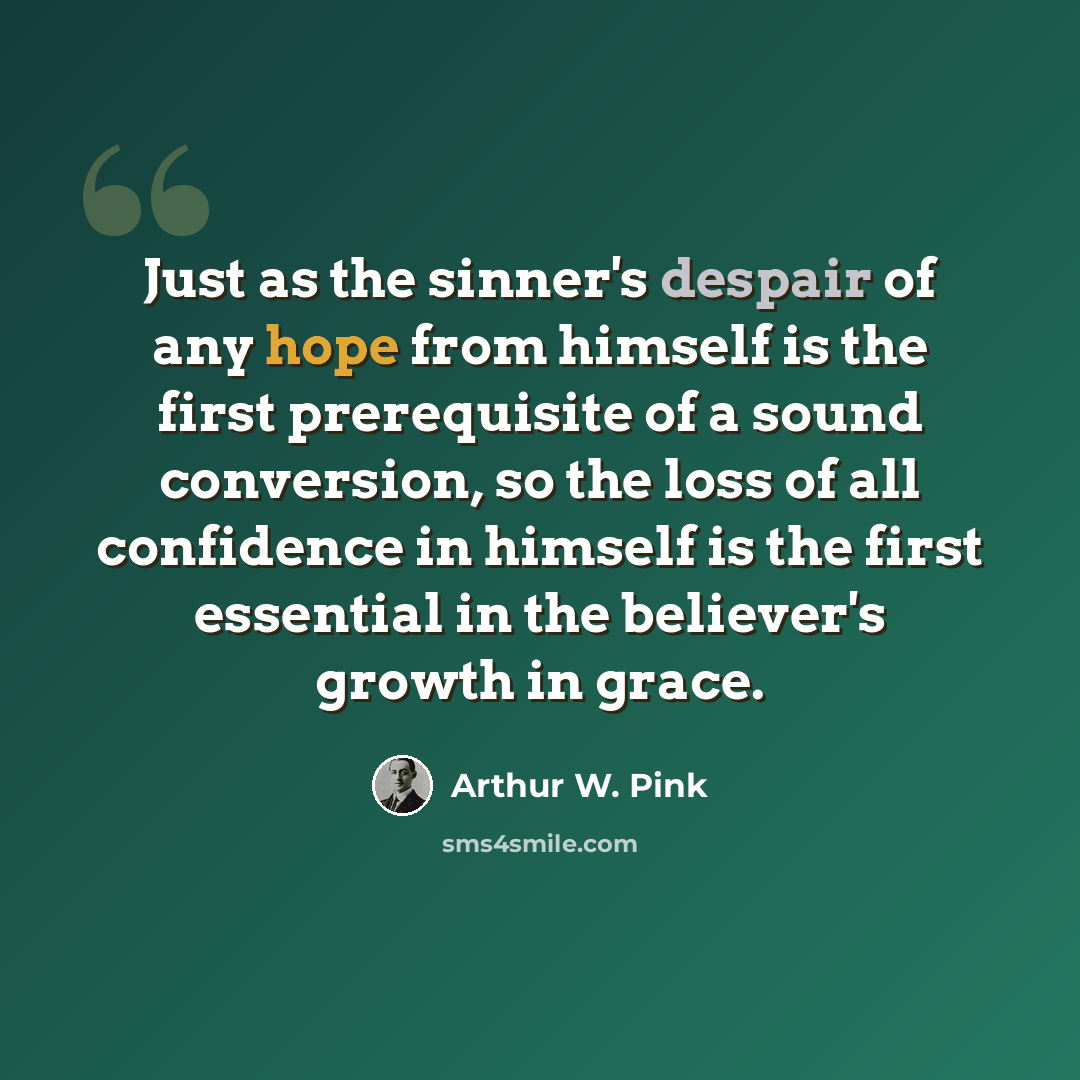 “Just as the sinner's despair of any hope from himself is the first prerequisite of a sound conversion, so the loss of all confidence in himself is the first essential in the believer's growth in grace.” quote by Arthur W. Pink