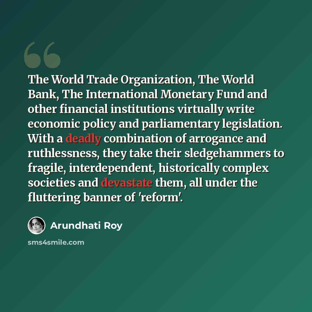 “The World Trade Organization, The World Bank, The International Monetary Fund and other financial institutions virtually write economic policy and parliamentary legislation. With a deadly combination of arrogance and ruthlessness, they take their sledgehammers to fragile, interdependent…” quote by Arundhati Roy