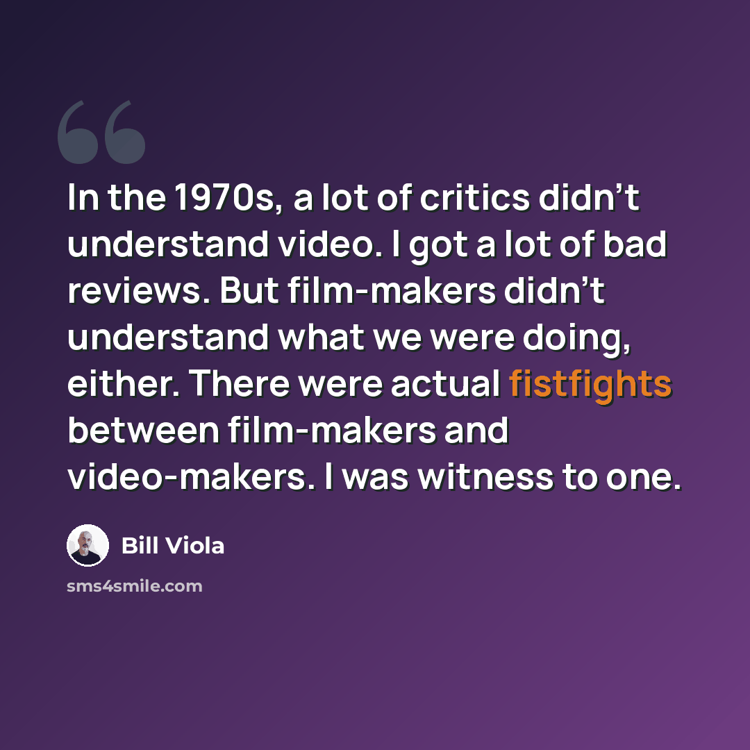 “In the 1970s, a lot of critics didn't understand video. I got a lot of bad reviews. But film-makers didn't understand what we were doing, either. There were actual fistfights between film-makers and video-makers. I was witness to one.” quote by Bill Viola