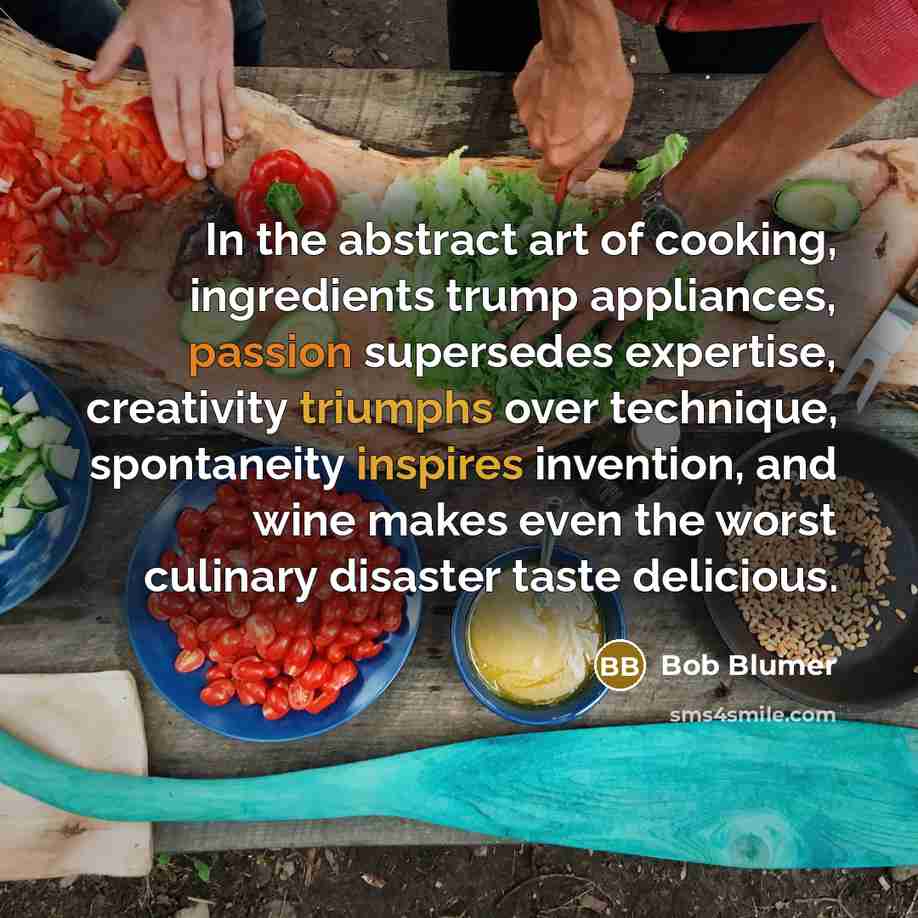 “In the abstract art of cooking, ingredients trump appliances, passion supersedes expertise, creativity triumphs over technique, spontaneity inspires invention, and wine makes even the worst culinary disaster taste delicious.” quote by Bob Blumer
