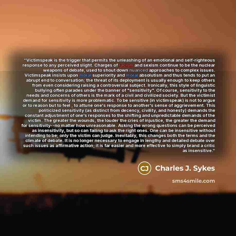 “Victimspeak is the trigger that permits the unleashing of an emotional and self-righteous response to any perceived slight. Charges of racism and sexism continue to be the nuclear weapons of debate, used to shout down nuanced approaches to complex issues. Victimspeak insists upon moral superiority…” quote by Charles J. Sykes