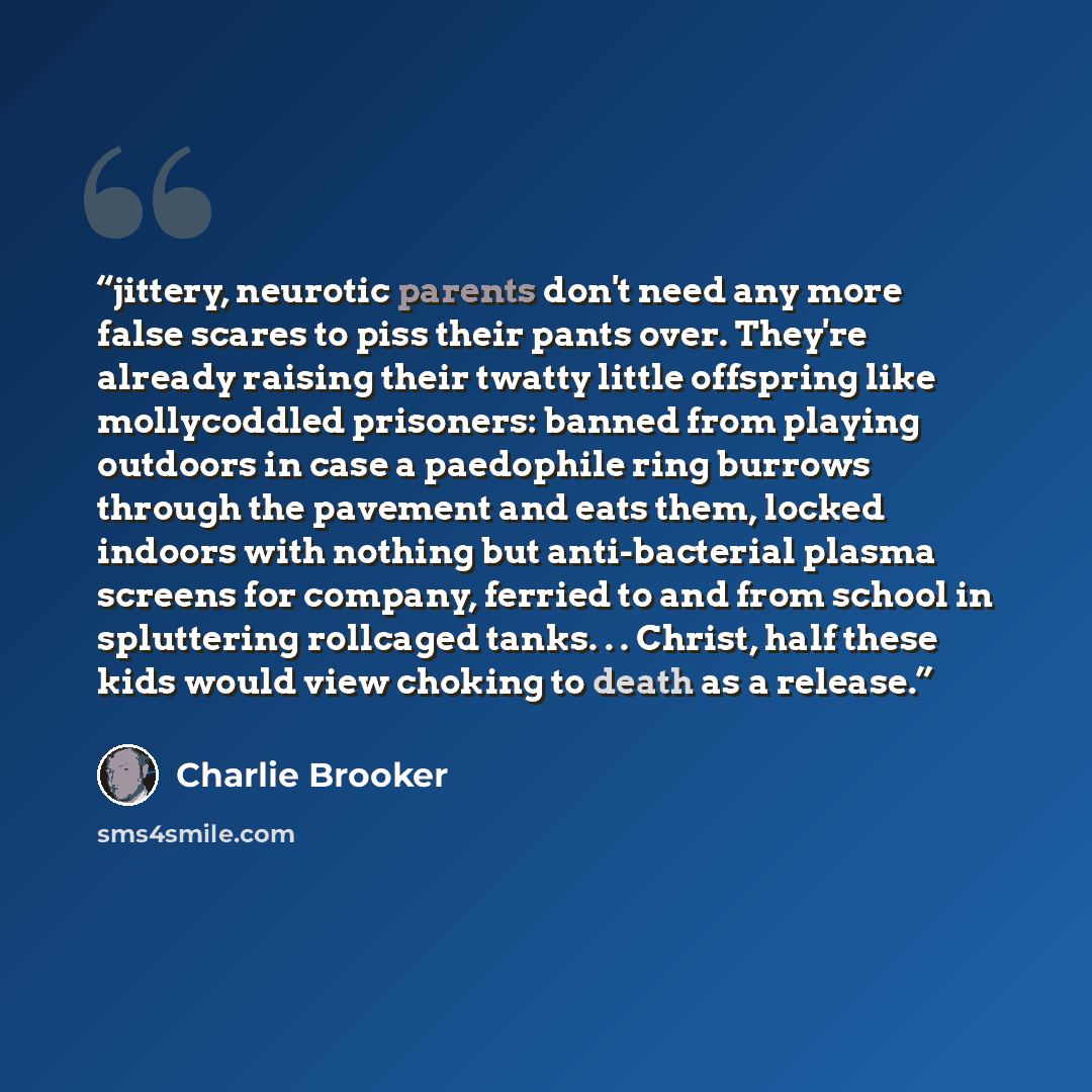 “jittery, neurotic parents don't need any more false scares to piss their pants over. They're already raising their twatty little offspring like mollycoddled prisoners: banned from playing outdoors in case a paedophile ring burrows through the pavement and eats them, locked indoors with nothing but…” quote by Charlie Brooker
