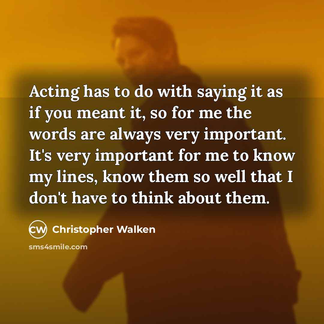 “Acting has to do with saying it as if you meant it, so for me the words are always very important. It's very important for me to know my lines, know them so well that I don't have to think about them.” quote by Christopher Walken