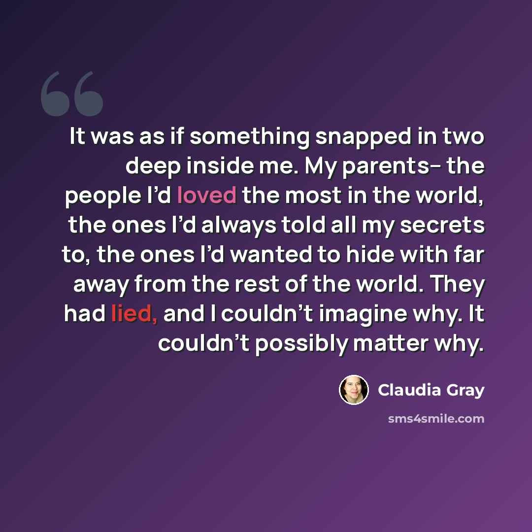 “It was as if something snapped in two deep inside me. My parents-- the people I’d loved the most in the world, the ones I’d always told all my secrets to, the ones I’d wanted to hide with far away from the rest of the world. They had lied, and I couldn’t imagine why. It couldn’t possibly matter why.” quote by Claudia Gray