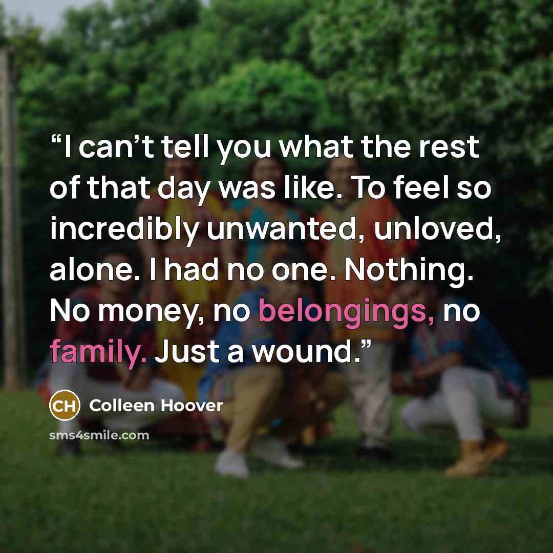 “I can't tell you what the rest of that day was like. To feel so incredibly unwanted, unloved, alone. I had no one. Nothing. No money, no belongings, no family. Just a wound.” quote by Colleen Hoover