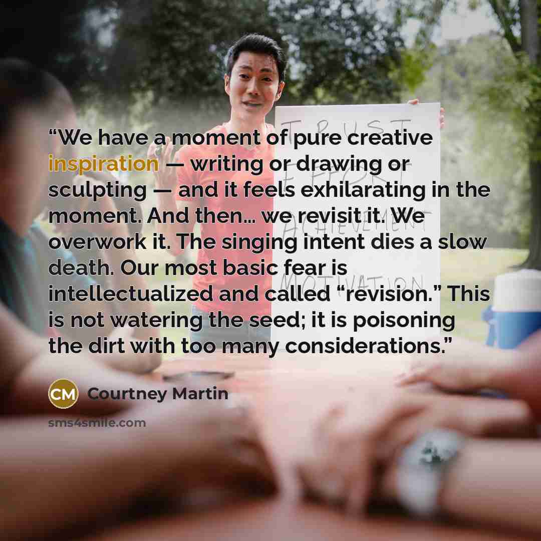“We have a moment of pure creative inspiration — writing or drawing or sculpting — and it feels exhilarating in the moment. And then… we revisit it. We overwork it. The singing intent dies a slow death. Our most basic fear is intellectualized and called “revision.” This is not watering the seed; it…” quote by Courtney Martin