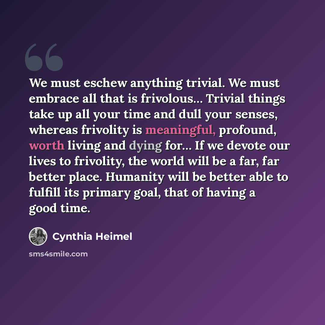 “We must eschew anything trivial. We must embrace all that is frivolous… Trivial things take up all your time and dull your senses, whereas frivolity is meaningful, profound, worth living and dying for… If we devote our lives to frivolity, the world will be a far, far better place. Humanity will be…” quote by Cynthia Heimel