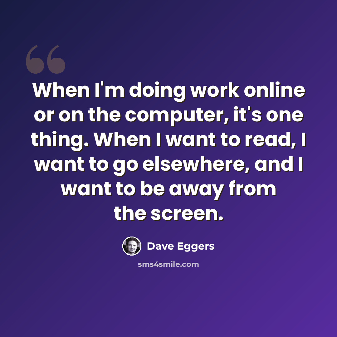 “When I'm doing work online or on the computer, it's one thing. When I want to read, I want to go elsewhere, and I want to be away from the screen.” quote by Dave Eggers