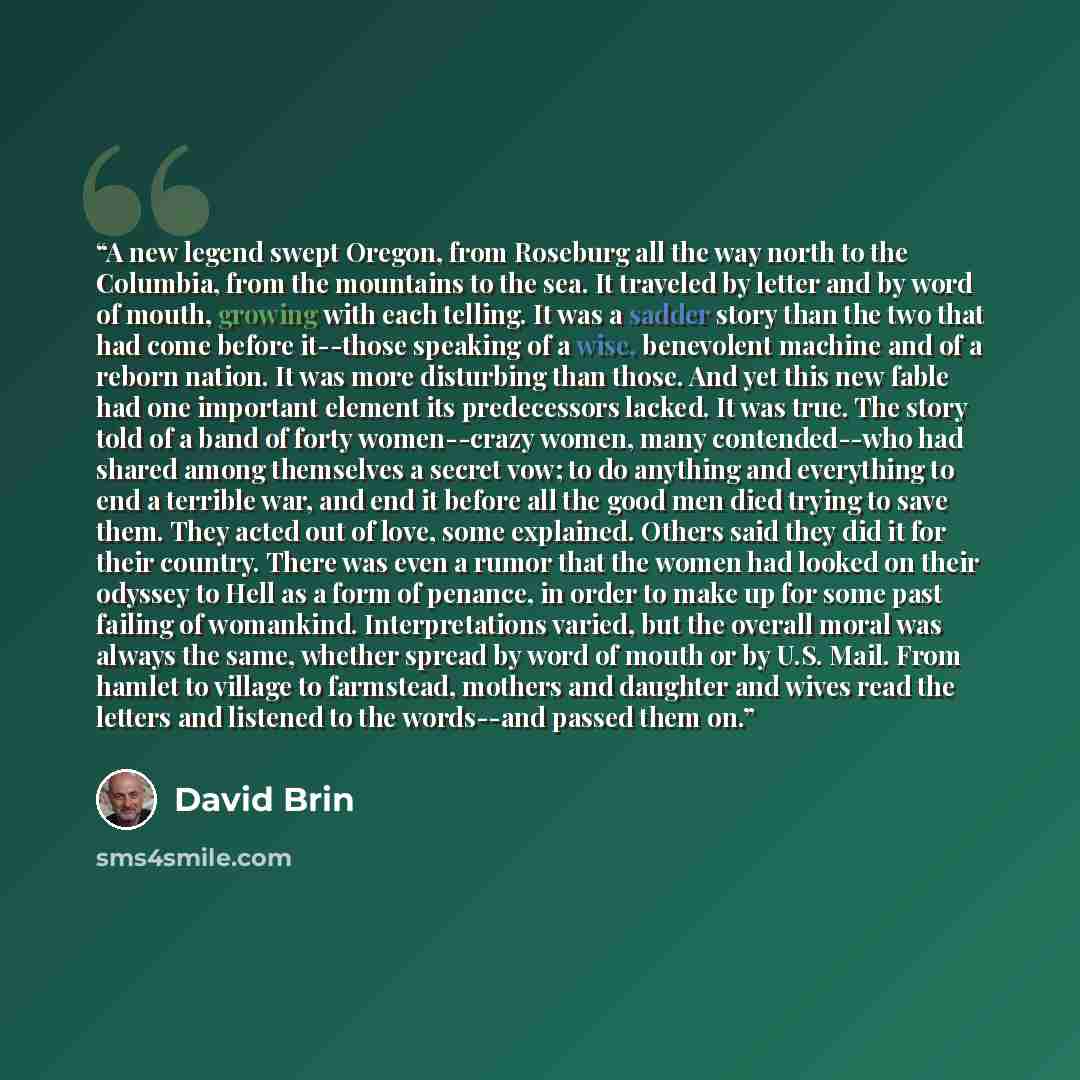 “A new legend swept Oregon, from Roseburg all the way north to the Columbia, from the mountains to the sea. It traveled by letter and by word of mouth, growing with each telling. It was a sadder story than the two that had come before it--those speaking of a wise, benevolent machine and of a reborn…” quote by David Brin