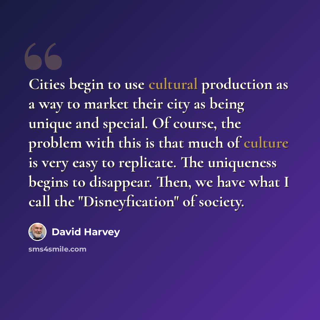 “Cities begin to use cultural production as a way to market their city as being unique and special. Of course, the problem with this is that much of culture is very easy to replicate. The uniqueness begins to disappear. Then, we have what I call the "Disneyfication" of society.” quote by David Harvey