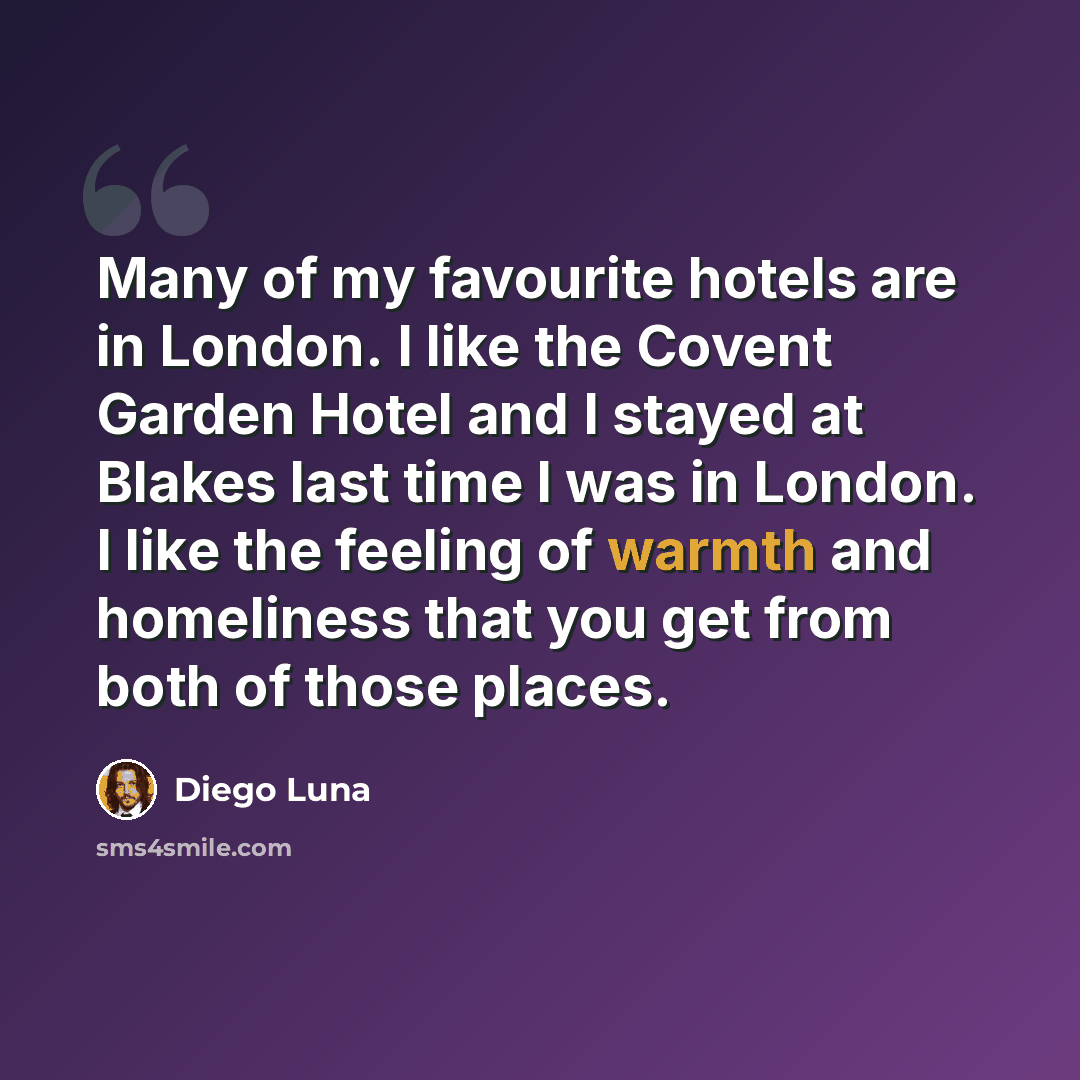 “Many of my favourite hotels are in London. I like the Covent Garden Hotel and I stayed at Blakes last time I was in London. I like the feeling of warmth and homeliness that you get from both of those places.” quote by Diego Luna