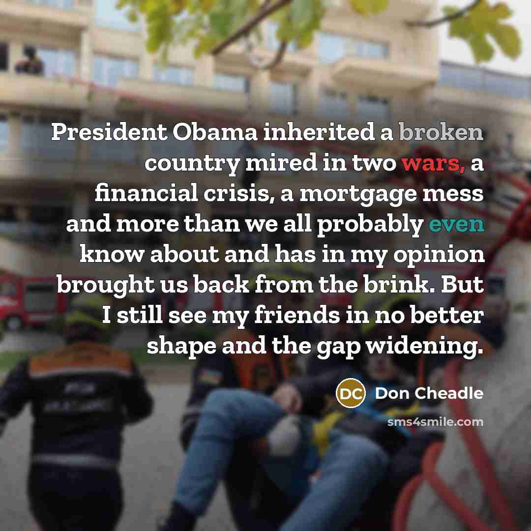 “President Obama inherited a broken country mired in two wars, a financial crisis, a mortgage mess and more than we all probably even know about and has in my opinion brought us back from the brink. But I still see my friends in no better shape and the gap widening.” quote by Don Cheadle