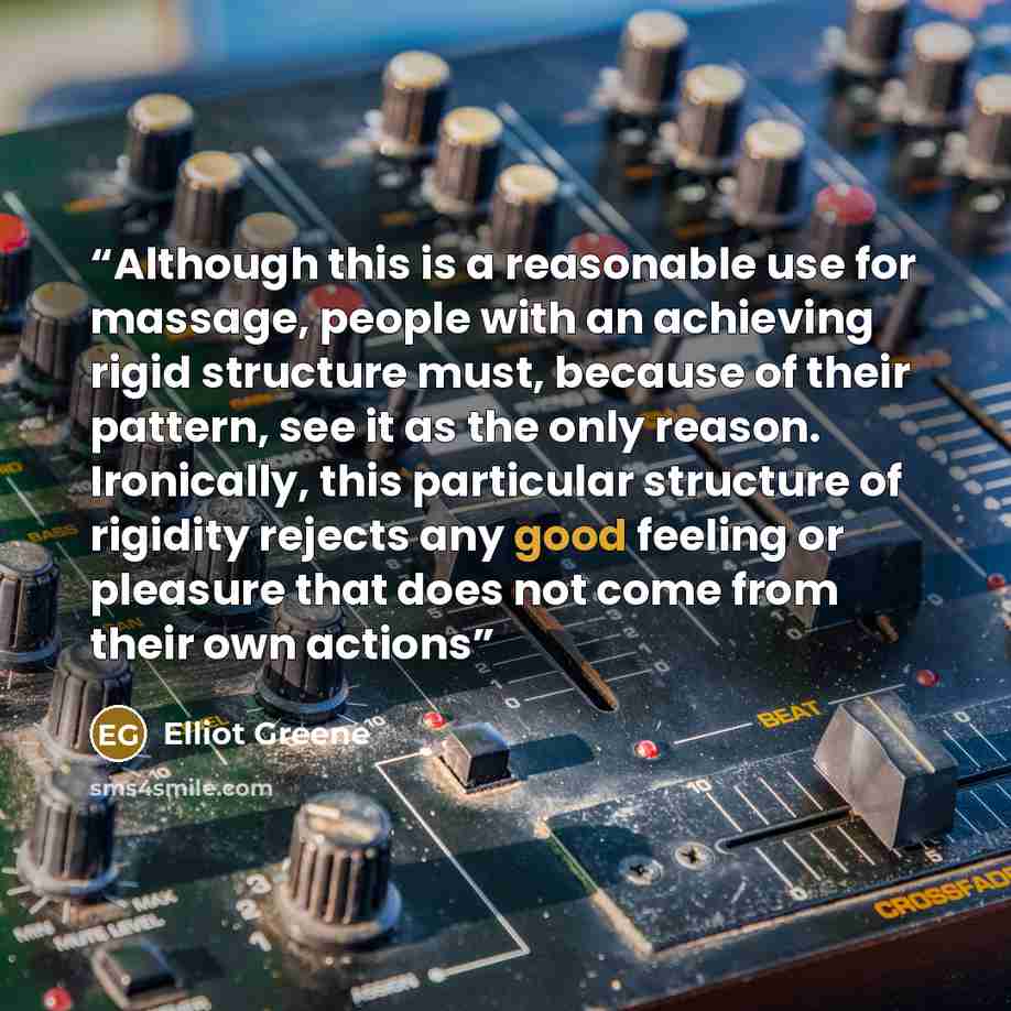 “Although this is a reasonable use for massage, people with an achieving rigid structure must, because of their pattern, see it as the only reason. Ironically, this particular structure of rigidity rejects any good feeling or pleasure that does not come from their own actions” quote by Elliot Greene
