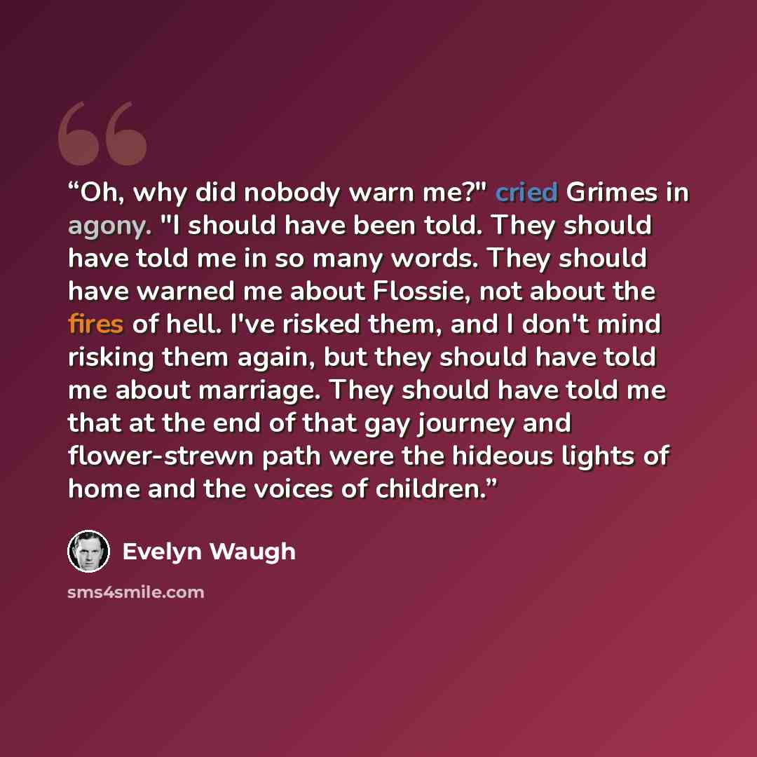 “Oh, why did nobody warn me?" cried Grimes in agony. "I should have been told. They should have told me in so many words. They should have warned me about Flossie, not about the fires of hell. I've risked them, and I don't mind risking them again, but they should have told me about marriage. They…” quote by Evelyn Waugh