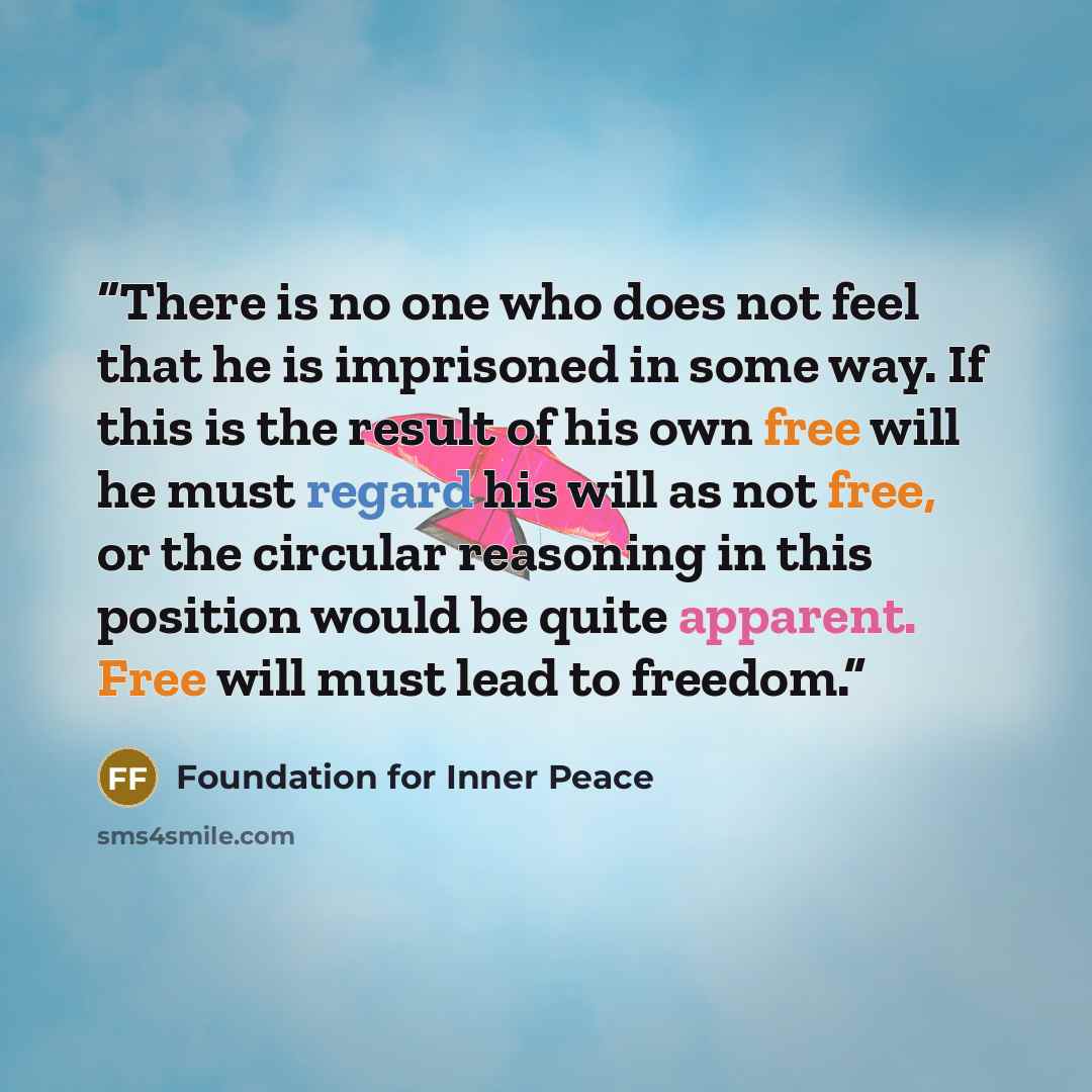 “There is no one who does not feel that he is imprisoned in some way. If this is the result of his own free will he must regard his will as not free, or the circular reasoning in this position would be quite apparent. Free will must lead to freedom.” quote by Foundation for Inner Peace