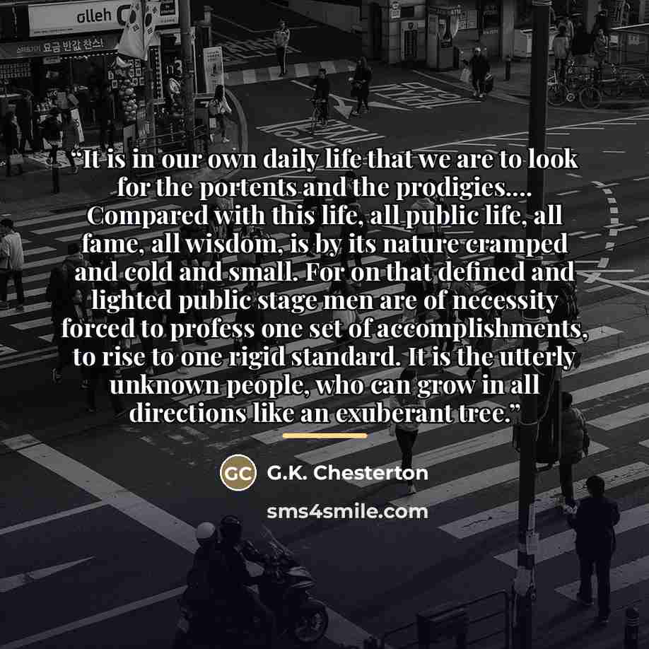 “It is in our own daily life that we are to look for the portents and the prodigies… Compared with this life, all public life, all fame, all wisdom, is by its nature cramped and cold and small. For on that defined and lighted public stage men are of necessity forced to profess one set of…” quote by G.K. Chesterton