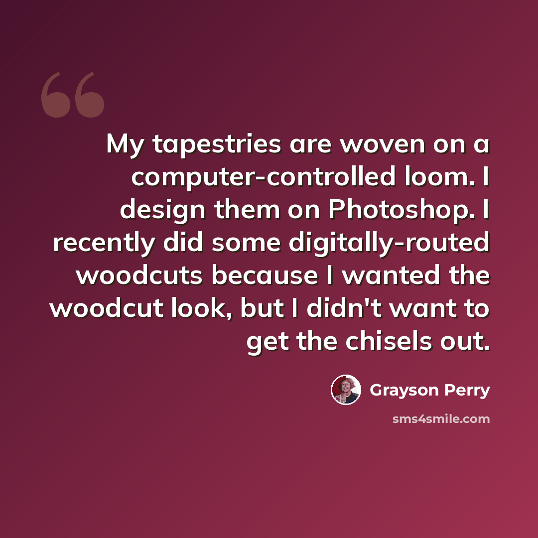 “My tapestries are woven on a computer-controlled loom. I design them on Photoshop. I recently did some digitally-routed woodcuts because I wanted the woodcut look, but I didn't want to get the chisels out.” quote by Grayson Perry