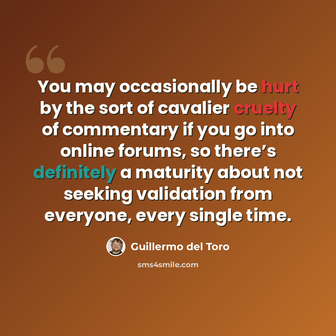 “You may occasionally be hurt by the sort of cavalier cruelty of commentary if you go into online forums, so there’s definitely a maturity about not seeking validation from everyone, every single time.” quote by Guillermo del Toro