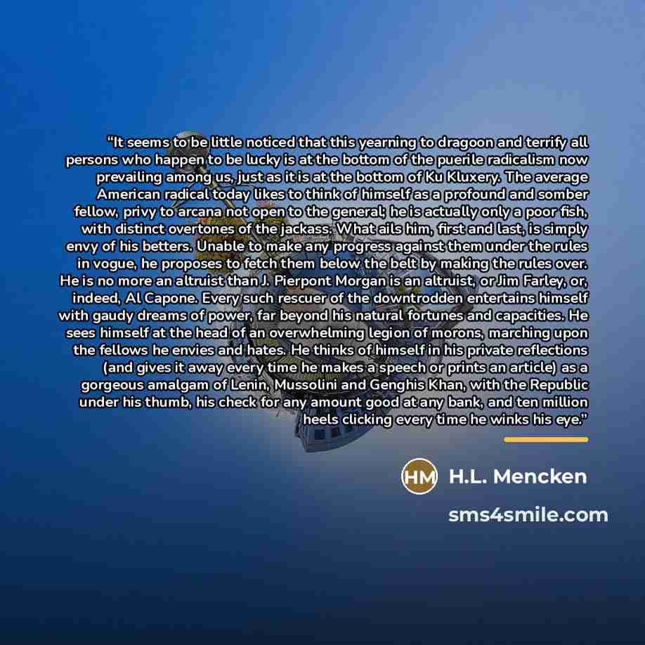 “It seems to be little noticed that this yearning to dragoon and terrify all persons who happen to be lucky is at the bottom of the puerile radicalism now prevailing among us, just as it is at the bottom of Ku Kluxery. The average American radical today likes to think of himself as a profound and…” quote by H.L. Mencken