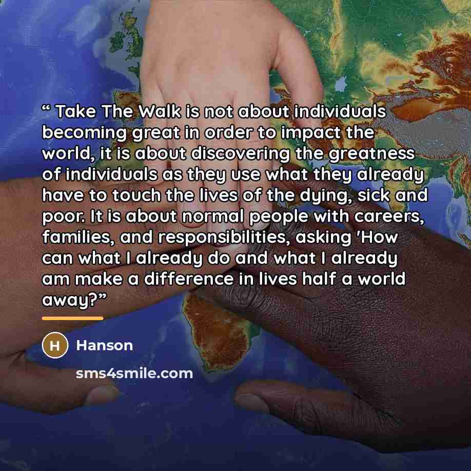 “Take The Walk is not about individuals becoming great in order to impact the world, it is about discovering the greatness of individuals as they use what they already have to touch the lives of the dying, sick and poor. It is about normal people with careers, families, and responsibilities, asking…” quote by Hanson