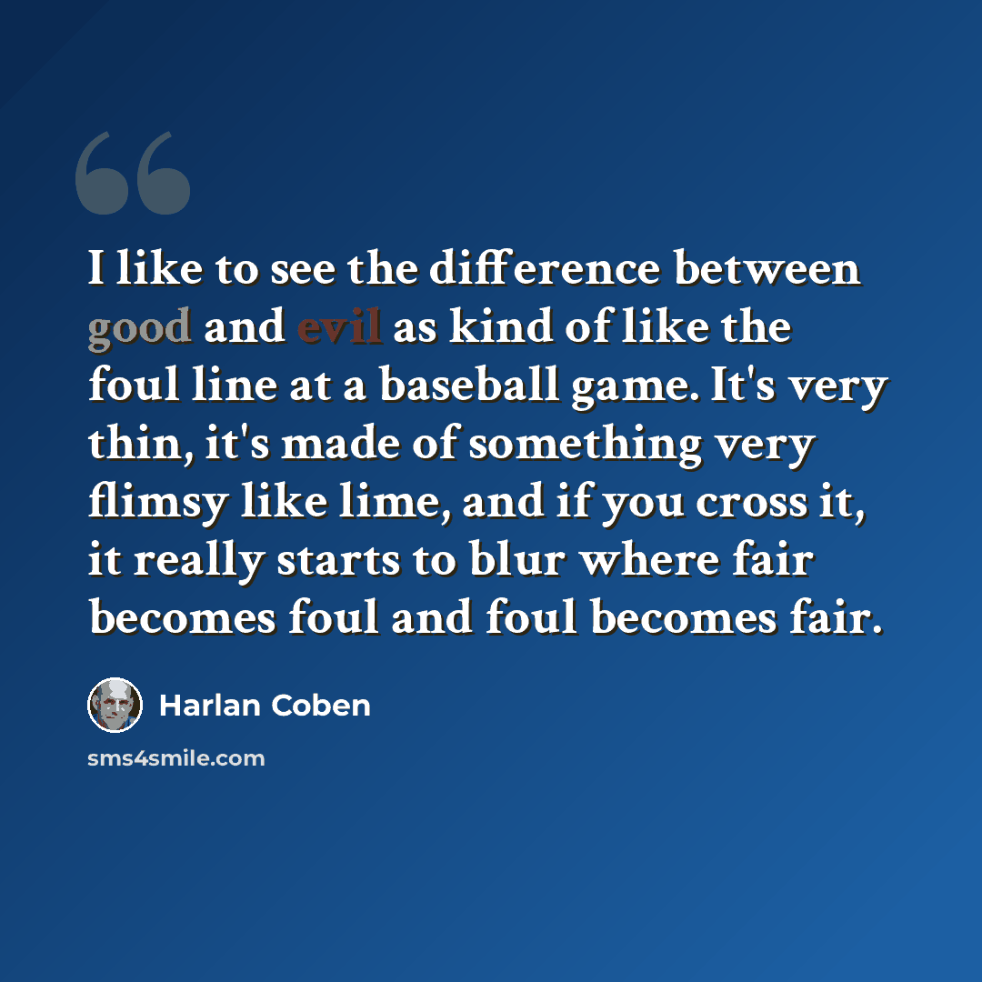 “I like to see the difference between good and evil as kind of like the foul line at a baseball game. It's very thin, it's made of something very flimsy like lime, and if you cross it, it really starts to blur where fair becomes foul and foul becomes fair.” quote by Harlan Coben