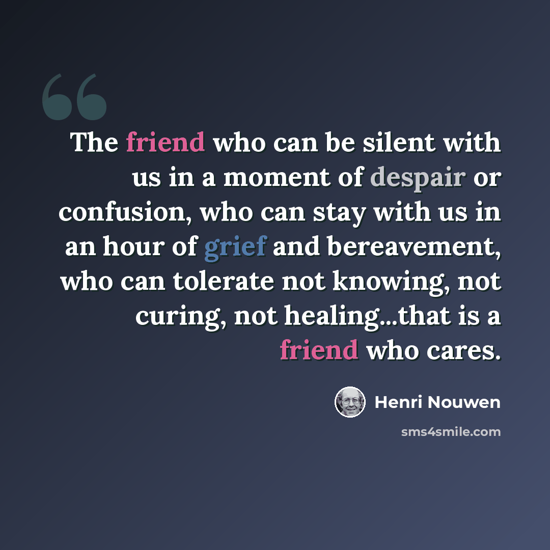 “The friend who can be silent with us in a moment of despair or confusion, who can stay with us in an hour of grief and bereavement, who can tolerate not knowing, not curing, not healing...that is a friend who cares.” quote by Henri Nouwen
