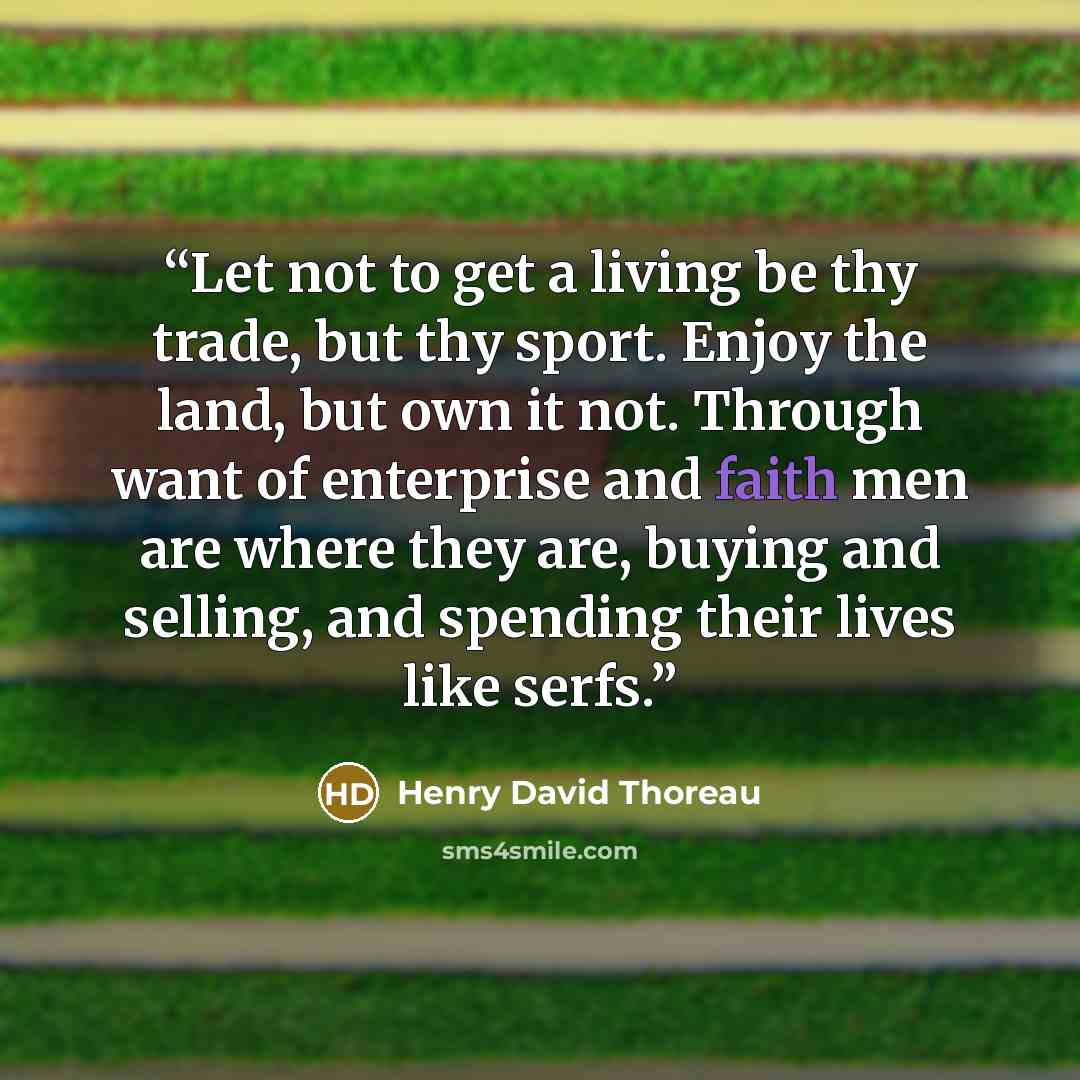 “Let not to get a living be thy trade, but thy sport. Enjoy the land, but own it not. Through want of enterprise and faith men are where they are, buying and selling, and spending their lives like serfs.” quote by Henry David Thoreau